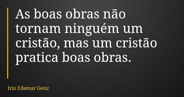 As boas obras não tornam ninguém um cristão, mas um cristão pratica boas obras.... Frase de Irio Edemar Genz.