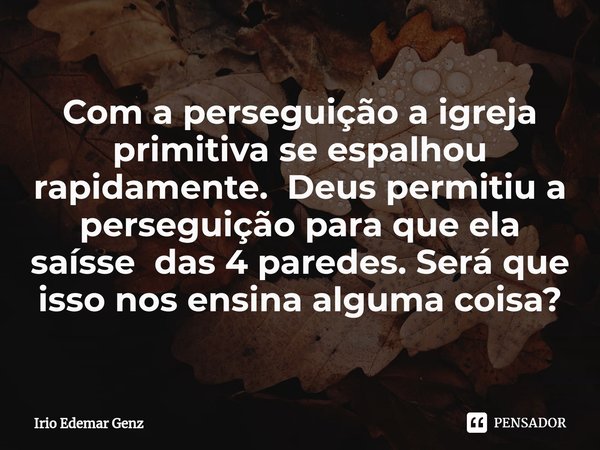 ⁠Com a perseguição a igreja primitiva se espalhou rapidamente. Deus permitiu a perseguição para que ela saísse das 4 paredes. Será que isso nos ensina alguma co... Frase de Irio Edemar Genz.