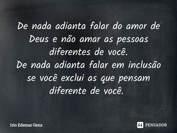 De nada adianta falar do amor de Deus e não amar as pessoas diferentes de você.
De nada adianta falar em inclusão se você exclui as que pensam diferente de você... Frase de Irio Edemar Genz.