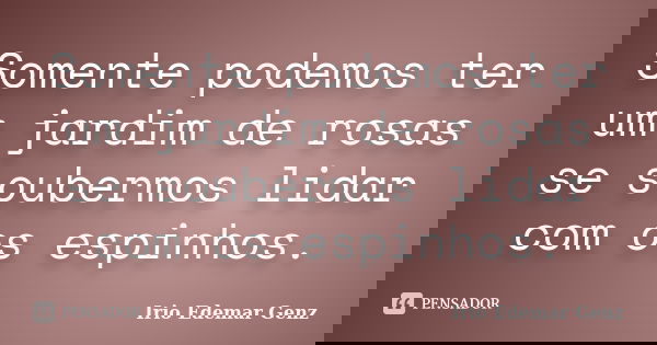 Somente podemos ter um jardim de rosas se soubermos lidar com os espinhos.... Frase de Irio Edemar Genz.