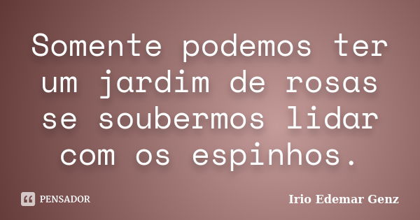 Somente podemos ter um jardim de rosas se soubermos lidar com os espinhos.... Frase de Irio Edemar Genz.