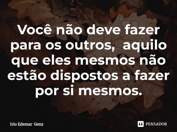 ⁠Você não deve fazer para os outros, aquilo que eles mesmos não estão dispostos a fazer por si mesmos.... Frase de Irio Edemar Genz.