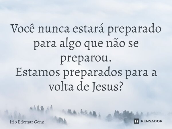 Você nunca estará preparado para algo que não se preparou. Estamos preparados para a volta de Jesus?... Frase de Irio Edemar Genz.