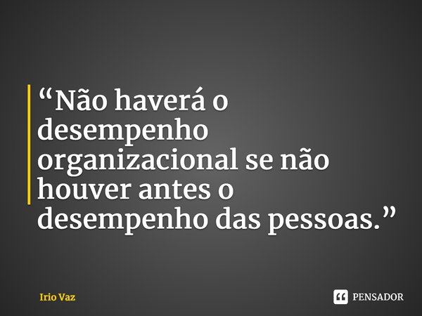 ⁠“Não haverá o desempenho organizacional se não houver antes o desempenho das pessoas.”... Frase de Irio Vaz.