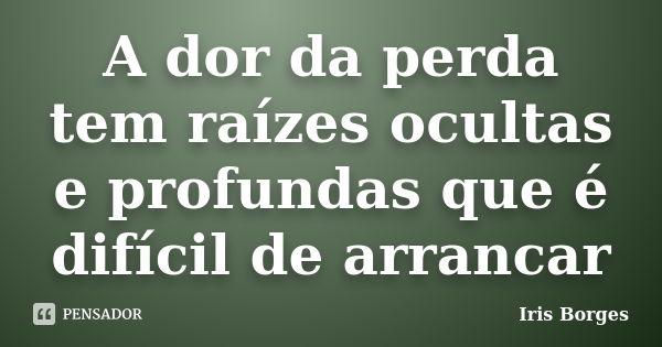 A dor da perda tem raízes ocultas e profundas que é difícil de arrancar... Frase de Iris Borges.