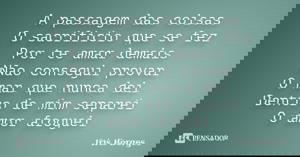 A passagem das coisas O sacrifício que se fez Por te amar demais Não consegui provar O mar que nunca dei Dentro de mim separei O amor afoguei... Frase de Iris Borges.