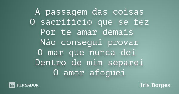 A passagem das coisas O sacrifício que se fez Por te amar demais Não consegui provar O mar que nunca dei Dentro de mim separei O amor afoguei... Frase de Iris Borges.