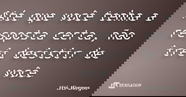 Até que você tenha a resposta certa, não irei desistir de você... Frase de Iris Borges.