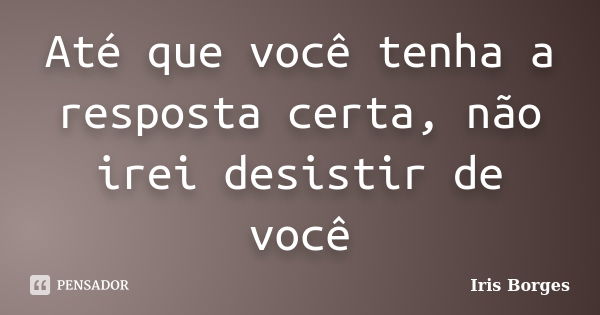 Até que você tenha a resposta certa, não irei desistir de você... Frase de Iris Borges.