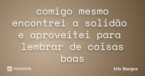 comigo mesmo encontrei a solidão e aproveitei para lembrar de coisas boas... Frase de Iris Borges.