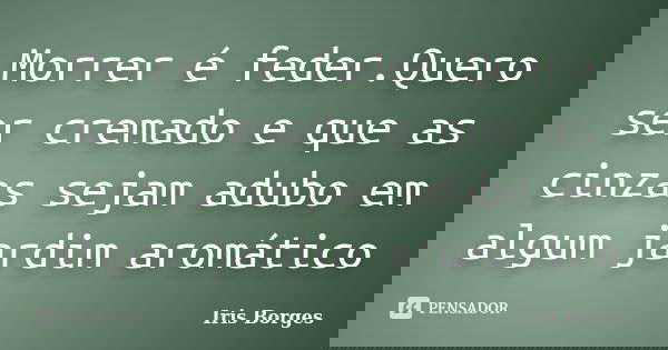 Morrer é feder.Quero ser cremado e que as cinzas sejam adubo em algum jardim aromático... Frase de Iris Borges.