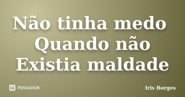 Não tinha medo Quando não Existia maldade... Frase de Iris Borges.