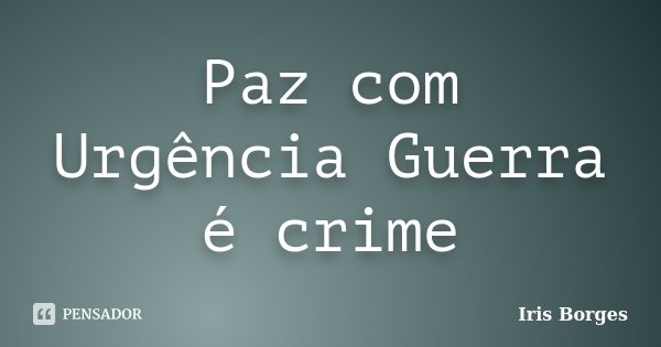 Paz com Urgência Guerra é crime... Frase de Iris Borges.