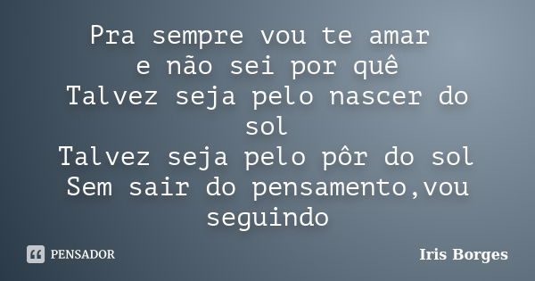 Pra sempre vou te amar e não sei por quê Talvez seja pelo nascer do sol Talvez seja pelo pôr do sol Sem sair do pensamento,vou seguindo... Frase de Iris Borges.