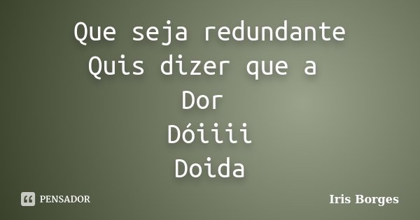 Que seja redundante Quis dizer que a Dor Dóiiii Doida... Frase de Iris Borges.