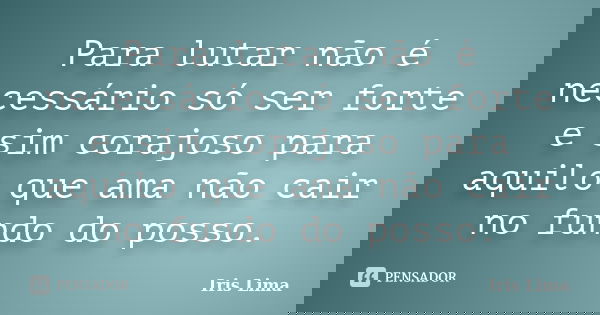 Para lutar não é necessário só ser forte e sim corajoso para aquilo que ama não cair no fundo do posso.... Frase de Iris Lima.