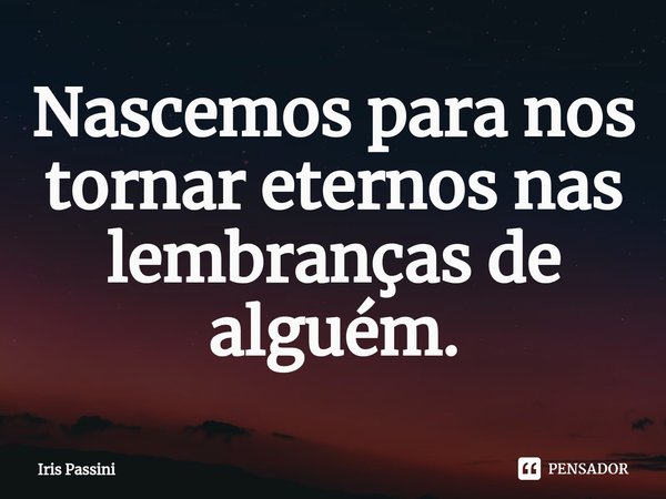 ⁠Nascemos para nos tornar eternos nas lembranças de alguém.... Frase de Iris Passini.