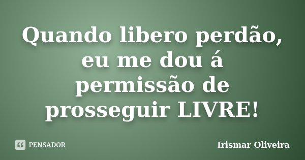 Quando libero perdão, eu me dou á permissão de prosseguir LIVRE!... Frase de Irismar Oliveira.