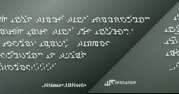 Um dia você vai encontrar alguém que vai te dizer: Eu estou aqui, vamos desfrutar a vida juntos!!!!... Frase de Irismar Oliveira.