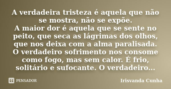 A verdadeira tristeza é aquela que não se mostra, não se expõe. A maior dor é aquela que se sente no peito, que seca as lágrimas dos olhos, que nos deixa com a ... Frase de Irisvanda Cunha.