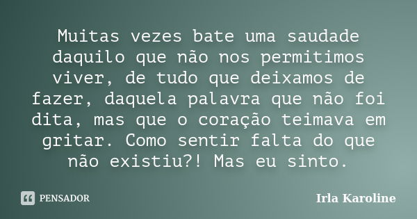 Muitas vezes bate uma saudade daquilo que não nos permitimos viver, de tudo que deixamos de fazer, daquela palavra que não foi dita, mas que o coração teimava e... Frase de Irla Karoline.