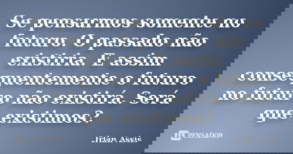 Se pensarmos somente no futuro. O passado não existiria. E assim consequentemente o futuro no futuro não existirá. Será que existimos?... Frase de Irlan Assis.