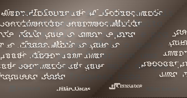Amor.Palavra de 4 letras,mais sentimentos enormes.Muita gente fala que o amor e pra quem e fraco.Mais o que o amor pode fazer com uma pessoa pode ser mais do qu... Frase de Irlan Lucas.
