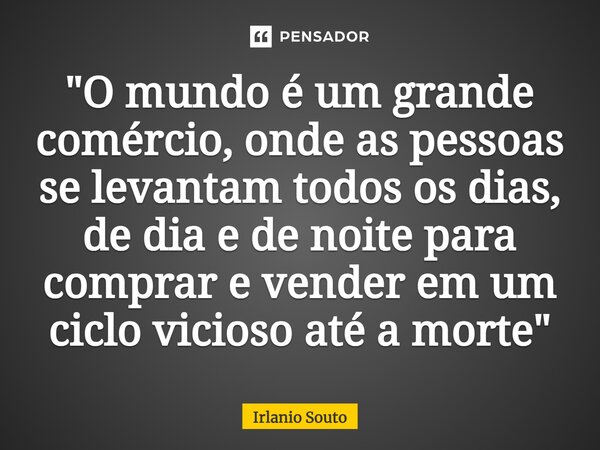 "O mundo é um grande comércio, onde as pessoas se levantam todos os dias, de dia e de noite para comprar e vender em um ciclo vicioso até a morte"... Frase de Irlanio Souto.