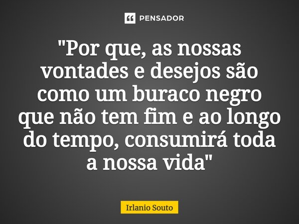 "⁠Por que, as nossas vontades e desejos são como um buraco negro que não tem fim e ao longo do tempo, consumirá toda a nossa vida"... Frase de Irlanio Souto.