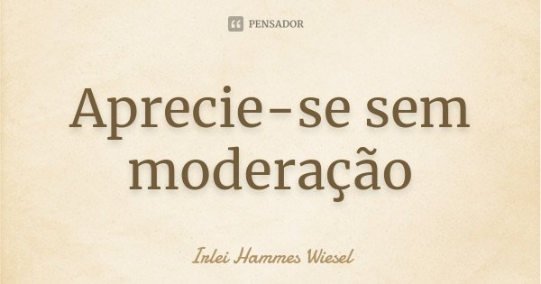Aprecie-se sem moderação... Frase de Irlei Hammes Wiesel.