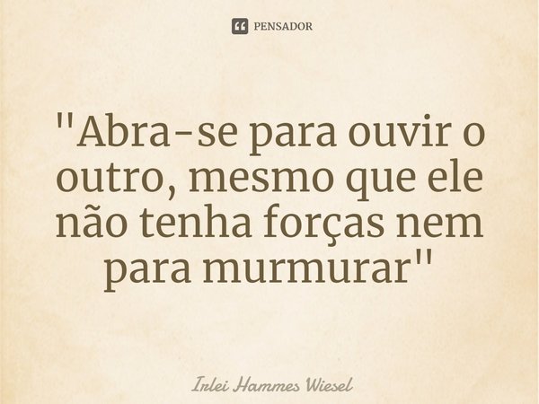 Abra-se para ouvir o outro,... Irlei Hammes Wiesel - Pensador