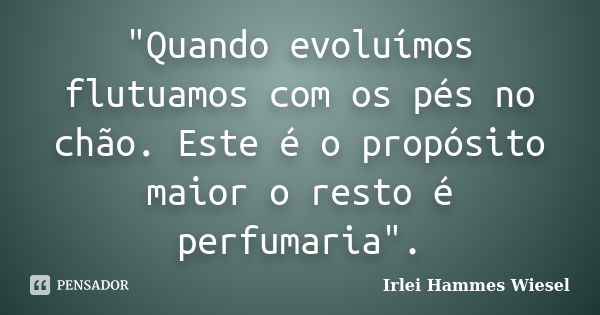 "Quando evoluímos flutuamos com os pés no chão. Este é o propósito maior o resto é perfumaria".... Frase de Irlei Hammes Wiesel.