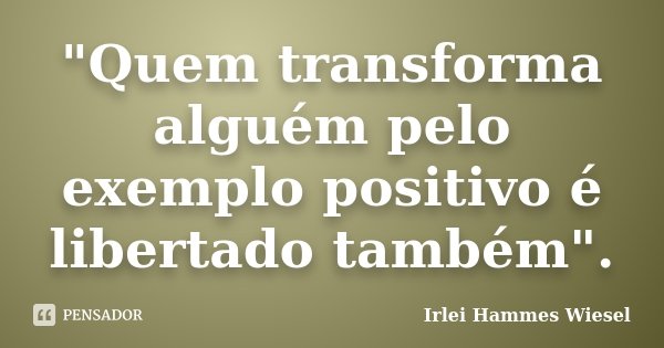 "Quem transforma alguém pelo exemplo positivo é libertado também".... Frase de Irlei Hammes Wiesel.