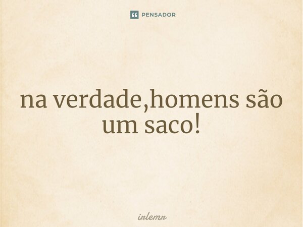 ⁠na verdade,homens são um saco!... Frase de irlemr.