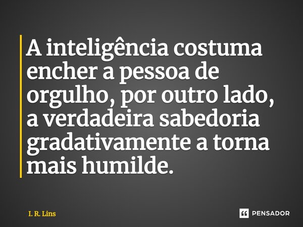 A inteligência costuma encher a pessoa de orgulho, por outro lado, a verdadeira sabedoria gradativamente a torna mais humilde.... Frase de I. R. Lins.
