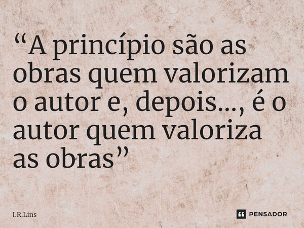 ⁠“A princípio são as obras quem valorizam o autor e, depois..., é o autor quem valoriza as obras”... Frase de I.R.Lins.