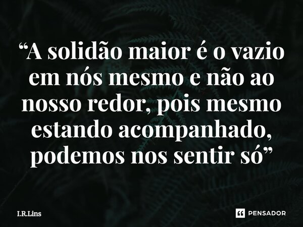 ⁠“A solidão maior é o vazio em nós mesmo e não ao nosso redor, pois mesmo estando acompanhado, podemos nos sentir só”... Frase de I.R.Lins.