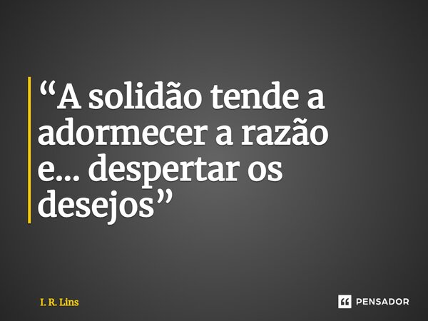 ⁠“A solidão tende a adormecer a razão e... despertar os desejos”... Frase de I. R. Lins.