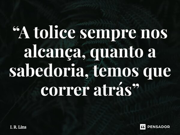 ⁠“A tolice sempre nos alcança, quanto a sabedoria, temos que correr atrás”... Frase de I. R. Lins.