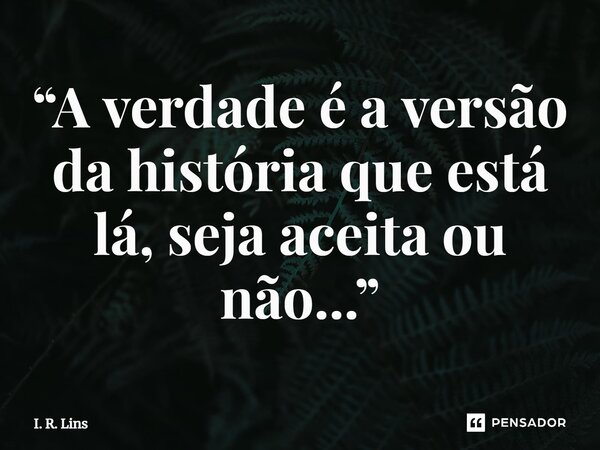 ⁠“A verdade é a versão da história que está lá, seja aceita ou não...”... Frase de I. R. Lins.