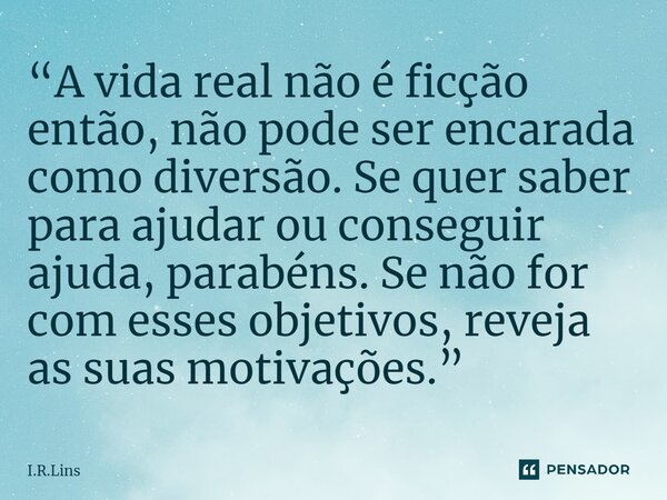 ⁠“A vida real não é ficção então, não pode ser encarada como diversão. Se quer saber para ajudar ou conseguir ajuda, parabéns. Se não for com esses objetivos, r... Frase de I.R.Lins.