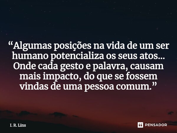 ⁠ “Algumas posições na vida de um ser humano potencializa os seus atos... Onde cada gesto e palavra, causam mais impacto, do que se fossem vindas de uma pessoa ... Frase de I. R. Lins.