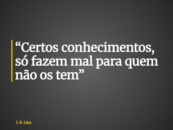 Certos conhecimentos só fazem mal para quem não os têm.... Frase de I. R. Lins.