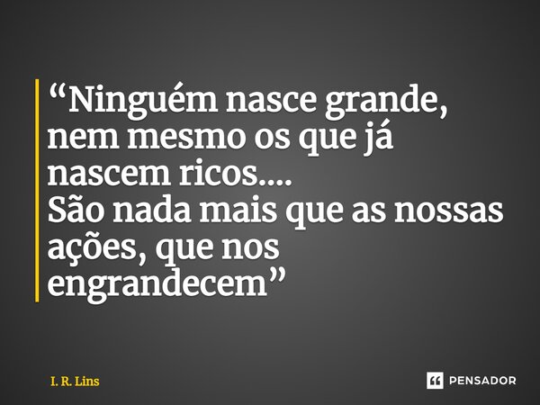 ⁠“Ninguém nasce grande, nem mesmo os que já nascem ricos.... São nada mais que as nossas ações, que nos engrandecem”... Frase de I. R. Lins.