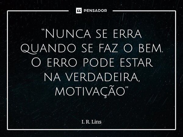 ⁠“Nunca se erra quando se faz o bem. O erro pode estar na verdadeira, motivação”... Frase de I. R. Lins.