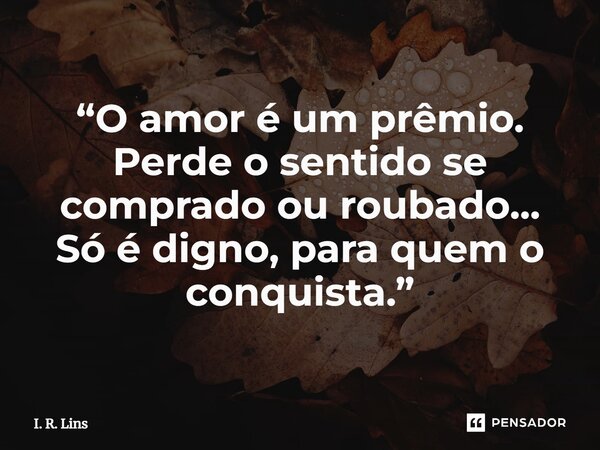 ⁠“O amor é um prêmio. Perde o sentido se comprado ou roubado... Só é digno, para quem o conquista.”... Frase de I. R. Lins.