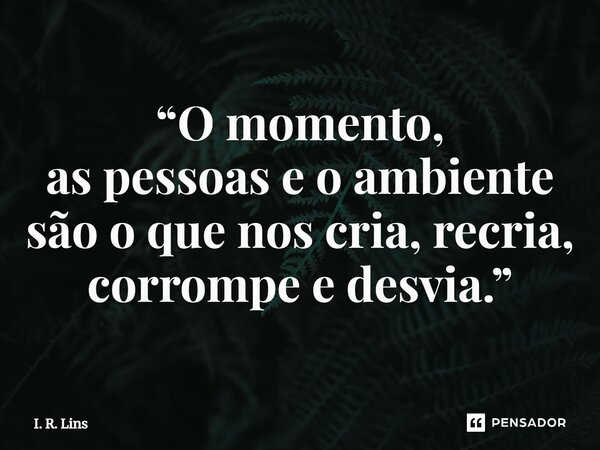 ⁠“O momento, as pessoas e o ambiente são o que nos cria, recria, corrompe e desvia.”... Frase de I. R. Lins.