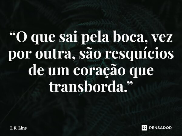 ⁠“O que sai pela boca, vez por outra, são resquícios de um coração que transborda.”... Frase de I. R. Lins.