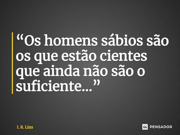 ⁠“Os homens sábios são os que estão cientes que ainda não são o suficiente...”... Frase de I. R. Lins.