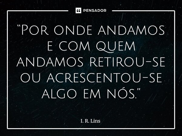 ⁠“Por onde andamos e com quem andamos retirou-se ou acrescentou-se algo em nós.”... Frase de I. R. Lins.
